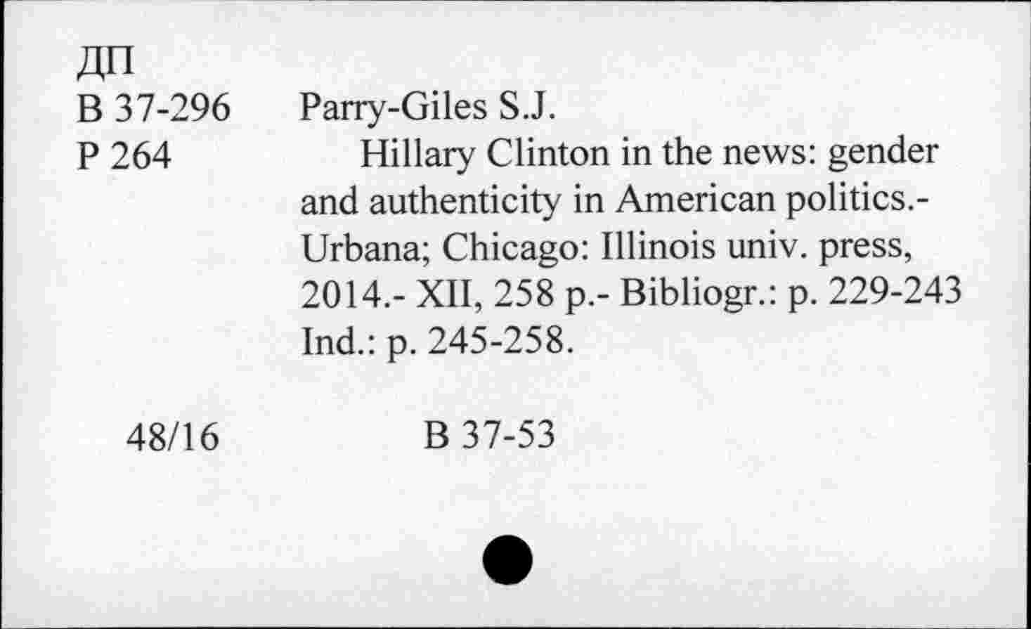 ﻿4n
B 37-296 Parry-Giles S.J.
P 264	Hillary Clinton in the news: gender
and authenticity in American politics.-Urbana; Chicago: Illinois univ. press, 2014.- XII, 258 p.- Bibliogr.: p. 229-243 Ind.: p. 245-258.
48/16	B 37-53